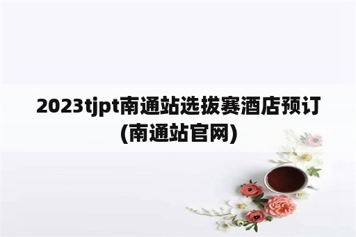 2023tjpt南通站选拔赛酒店预订(南通站官网)