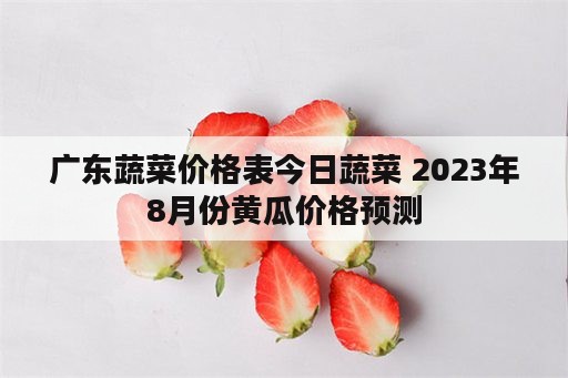 广东蔬菜价格表今日蔬菜 2023年8月份黄瓜价格预测